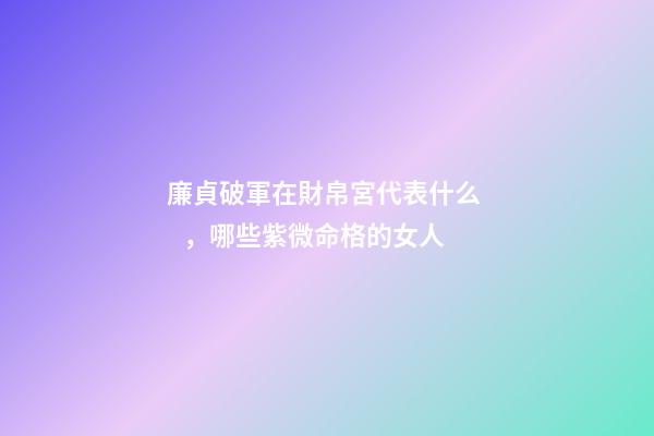 廉貞破軍在財帛宮代表什么，哪些紫微命格的女人